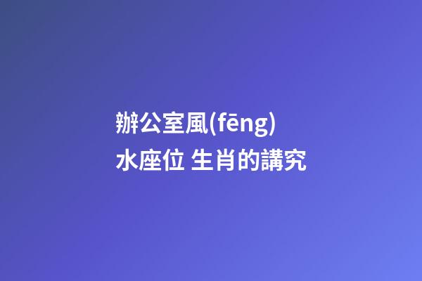 辦公室風(fēng)水座位 生肖的講究